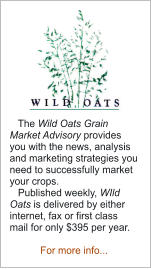 The Wild Oats Grain Market Advisory provides you with the news, analysis and marketing strategies you need to successfully market your crops.    Published weekly, WIld Oats is delivered by either internet, fax or first class mail for only $395 per year.  For more info...